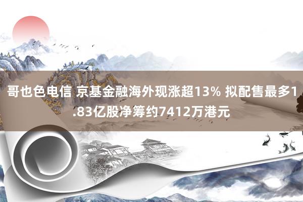 哥也色电信 京基金融海外现涨超13% 拟配售最多1.83亿股净筹约7412万港元