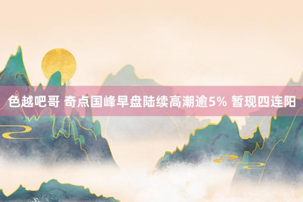 色越吧哥 奇点国峰早盘陆续高潮逾5% 暂现四连阳
