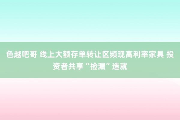 色越吧哥 线上大额存单转让区频现高利率家具 投资者共享“捡漏”造就