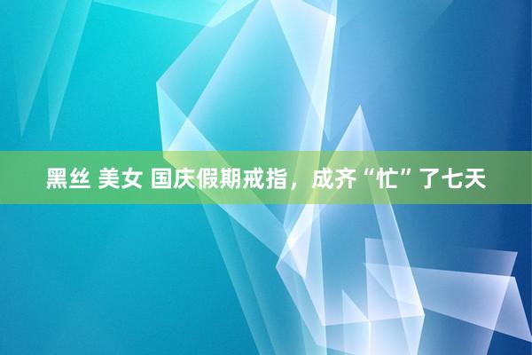黑丝 美女 国庆假期戒指，成齐“忙”了七天