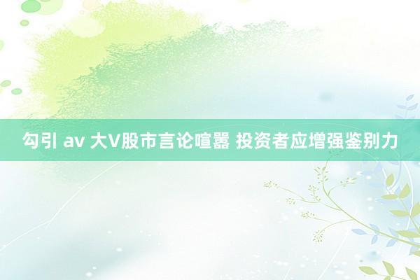 勾引 av 大V股市言论喧嚣 投资者应增强鉴别力