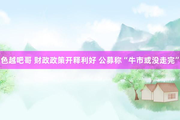 色越吧哥 财政政策开释利好 公募称“牛市或没走完”