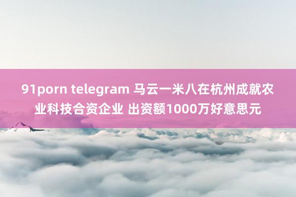 91porn telegram 马云一米八在杭州成就农业科技合资企业 出资额1000万好意思元