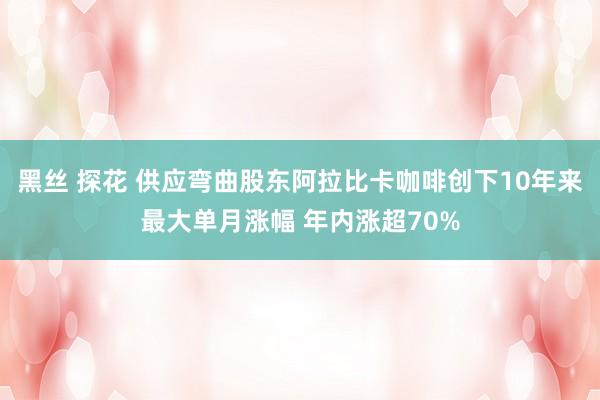 黑丝 探花 供应弯曲股东阿拉比卡咖啡创下10年来最大单月涨幅 年内涨超70%