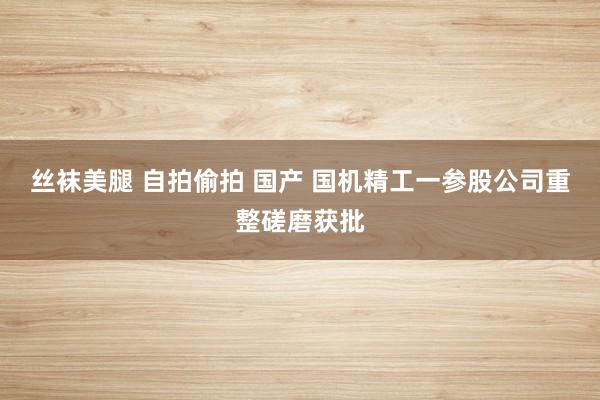丝袜美腿 自拍偷拍 国产 国机精工一参股公司重整磋磨获批