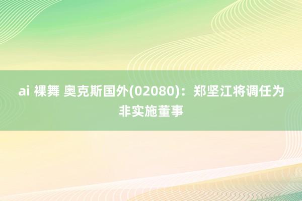 ai 裸舞 奥克斯国外(02080)：郑坚江将调任为非实施董事