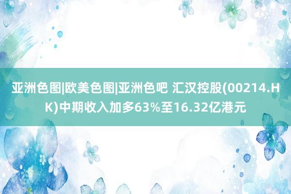 亚洲色图|欧美色图|亚洲色吧 汇汉控股(00214.HK)中期收入加多63%至16.32亿港元