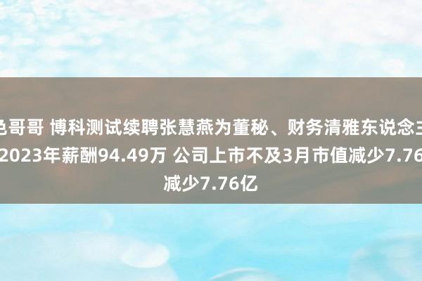 色哥哥 博科测试续聘张慧燕为董秘、财务清雅东说念主：2023年薪酬94.49万 公司上市不及3月市值减少7.76亿