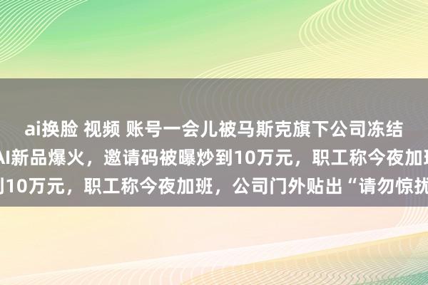 ai换脸 视频 账号一会儿被马斯克旗下公司冻结！公司最新回报！中国AI新品爆火，邀请码被曝炒到10万元，职工称今夜加班，公司门外贴出“请勿惊扰”