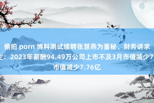 偷拍 porn 博科测试续聘张慧燕为董秘、财务讲求东谈主：2023年薪酬94.49万公司上市不及3月市值减少7.76亿