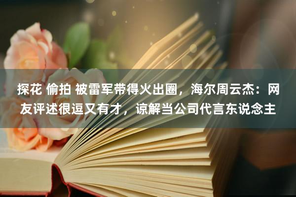 探花 偷拍 被雷军带得火出圈，海尔周云杰：网友评述很逗又有才，谅解当公司代言东说念主