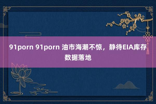 91porn 91porn 油市海潮不惊，静待EIA库存数据落地