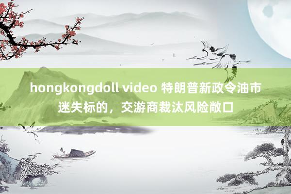 hongkongdoll video 特朗普新政令油市迷失标的，交游商裁汰风险敞口