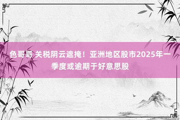 色哥哥 关税阴云遮掩！亚洲地区股市2025年一季度或逾期于好意思股