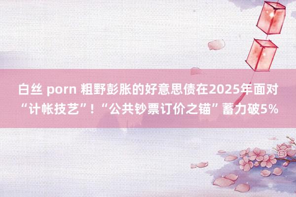 白丝 porn 粗野彭胀的好意思债在2025年面对“计帐技艺”! “公共钞票订价之锚”蓄力破5%