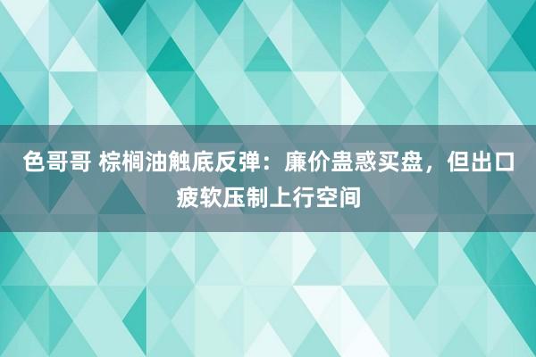 色哥哥 棕榈油触底反弹：廉价蛊惑买盘，但出口疲软压制上行空间