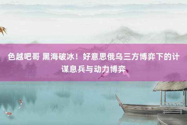 色越吧哥 黑海破冰！好意思俄乌三方博弈下的计谋息兵与动力博弈