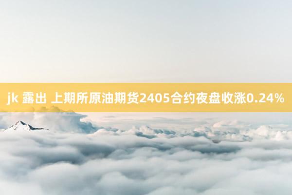 jk 露出 上期所原油期货2405合约夜盘收涨0.24%